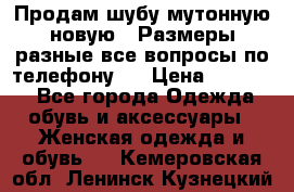 Продам шубу мутонную новую . Размеры разные,все вопросы по телефону.  › Цена ­ 10 000 - Все города Одежда, обувь и аксессуары » Женская одежда и обувь   . Кемеровская обл.,Ленинск-Кузнецкий г.